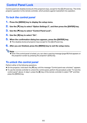 Page 6565
Control panel lock disables (locks) all of the projectors keys, except for the [P] (Power) key. This limits 
projector operation to the remote controller, which protects against inadvertent mis-operation.
To lock the control panel
1.Press the [MENU] key to display the setup menu.
2.Use the [T] key to select “Option Settings 2”, and then press the [ENTER] key.
3.Use the [T] key to select “Control Panel Lock”.
4.Use the [W] key to select “On”.
5.When the confirmation dialog box appears, press the...