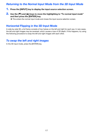 Page 1717
Returning to the Normal Input Mode from the 3D Input Mode
1.Press the [INPUT] key to display the input source selection screen.
2.Use the [T] and [S] keys to move the highlighting to “To normal input mode” 
and then press the [ENTER] key.
zThis enters the normal input mode and closes the input source selection screen.
Horizontal Flipping in the 3D Input Mode
In side-by-side 3D, a full frame consists of two halves on the left and right for each eye. In rare cases, 
the left and right images may be...