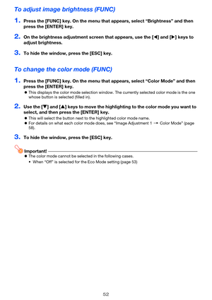 Page 5252
To adjust image brightness (FUNC)
1.Press the [FUNC] key. On the menu that appears, select “Brightness” and then 
press the [ENTER] key.
2.On the brightness adjustment screen that appears, use the [W] and [X] keys to 
adjust brightness.
3.To hide the window, press the [ESC] key.
To change the color mode (FUNC)
1.Press the [FUNC] key. On the menu that appears, select “Color Mode” and then 
press the [ENTER] key.
zThis displays the color mode selection window. The currently selected color mode is the...