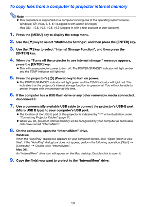 Page 1919
To copy files from a computer to projector internal memory
NotezThis procedure is supported on a computer running one of the operating systems below.
Windows: XP, Vista, 7, 8, 8.1 (Logged in with admin privileges)
Mac OS: 10.6, 10.7, 10.8, 10.9 (Logged in with a root account or user account)
1.Press the [MENU] key to display the setup menu.
2.Use the [T] key to select “Multimedia Settings”, and then press the [ENTER] key.
3.Use the [T] key to select “Internal Storage Function”, and then press the...