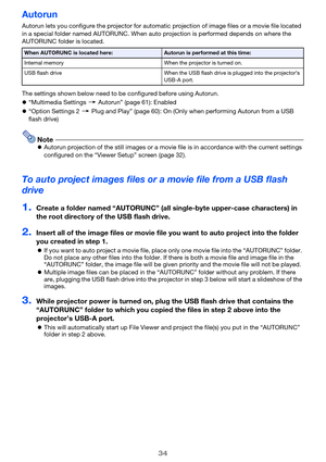 Page 3434
Autorun
Autorun lets you configure the projector for automatic projection of image files or a movie file located 
in a special folder named AUTORUNC. When auto projection is performed depends on where the 
AUTORUNC folder is located.
The settings shown below need to be configured before using Autorun.
z“Multimedia Settings 3 Autorun” (page 61): Enabled
z“Option Settings 2 3 Plug and Play” (page 60): On (Only when performing Autorun from a USB 
flash drive)
NotezAutorun projection of the still images...