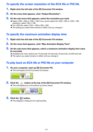 Page 4141
To specify the screen resolution of the ECA file or PtG file
1.Right-click the left side of the EZ-Converter FA window.
2.On the menu that appears, click “Output Resolution”.
3.On the sub-menu that appears, select the resolution you want.
zSelect 1280 × 800 or 1280 × 768. If you cannot select the 1280 × 800 or 1280 × 768 
resolution, select 1024 × 768.
zFor a PtG file, select 1024 × 768 or 800 × 600.
zThe setting you select here remains in effect until you change it.
To specify the maximum animation...