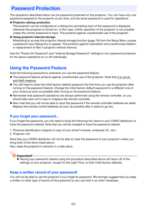 Page 6262
The operations described below can be password protected on the projector. You can have only one 
password assigned to the projector at any time, and the same password is used for operations.
zProjector startup protection
The projector can be configured so a dialog box prompting input of the password is displayed 
whenever the projector is turned on. In this case, further operation of the projector is not possible 
unless the correct password is input. This protects against unauthorized use of the...