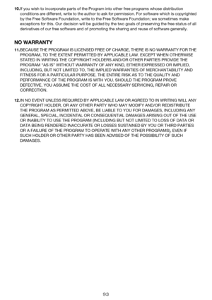 Page 9393
10.If you wish to incorporate parts of the Program into other free programs whose distribution 
conditions are different, write to the author to ask for permission. For software which is copyrighted 
by the Free Software Foundation, write to the Free Software Foundation; we sometimes make 
exceptions for this. Our decision will be guided by the two goals of preserving the free status of all 
derivatives of our free software and of promoting the sharing and reuse of software generally.
NO WARRANTY...