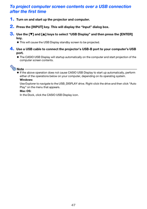 Page 47
47
To project computer screen contents over a USB connection 
after the first time
1.Turn on and start up the projector and computer.
2.Press the [INPUT] key. This will  display the “Input” dialog box.
3.Use the [T] and [ S] keys to select “USB Display”  and then press the [ENTER] 
key.
z This will cause the USB Display  standby screen to be projected.
4.Use a USB cable to connect the projector’s  USB-B port to your computer’s USB 
port.
z The CASIO USB Display will startup automatically  on the...