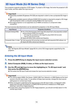 Page 1616
Your projector supports projection of 3D images. To project a 3D image, first enter the projector’s 3D 
input mode, and then select the input source.
Important!zSeparately available 3D glasses (YA-G30) are required in order to view a projected 3D image in 
3D.
zSeparately available special software (CASIO 3D Converter) is required to project a 3D image 
with the projector when a computer (analog RGB) is the input source.
z3D image projection is not supported via an HDMI connection or component video...