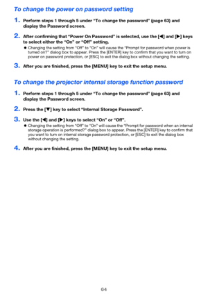 Page 6464
To change the power on password setting
1.Perform steps 1 through 5 under “To change the password” (page 63) and 
display the Password screen.
2.After confirming that “Power On Password” is selected, use the [W] and [X] keys 
to select either the “On” or “Off” setting.
zChanging the setting from “Off” to “On” will cause the “Prompt for password when power is 
turned on?” dialog box to appear. Press the [ENTER] key to confirm that you want to turn on 
power on password protection, or [ESC] to exit the...