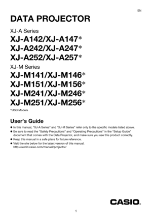 Page 11
DATA PROJECTOR
XJ-A Series
XJ-A142/XJ-A147*
XJ-A242/XJ-A247*
XJ-A252/XJ-A257*
XJ-M Series
XJ-M141/XJ-M146*
XJ-M151/XJ-M156*
XJ-M241/XJ-M246*
XJ-M251/XJ-M256*
User’s Guide
zIn this manual, “XJ-A Series” and “XJ-M Series” refer only to the specific models listed above.
zBe sure to read the “Safety Precautions” and “Operating Precautions” in the “Setup Guide” 
document that comes with the Data Projector, and make sure you use this product correctly.
zKeep this manual in a safe place for future reference....