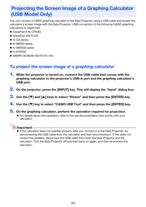 Page 4848
You can connect a CASIO graphing calculator to the Data Projector using a USB cable and project the 
calculator’s screen image with the Data Projector. USB connection of the following CASIO graphing 
calculators is supported.
zClassPad II (fx-CP400)
zClassPad 330 PLUS
zfx-CG series
zfx-9860G series
zfx-9860GII series
zfx-9750GII
zGRAPH 95/85/85 SD/75/75+/35+
To project the screen image of a graphing calculator
1.While the projector is turned on, connect the USB cable that comes with the 
graphing...