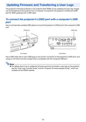 Page 7474
The projector’s firmware (software in the projector flash ROM) can be updated and user logo images 
can be transferred to the projector from a computer connected to the projector’s LOGO port (USB 
port for ROM updating) with a USB cable.
To connect the projector’s LOGO port with a computer’s USB 
port
Use a commercially available USB cable to connect the projector’s LOGO port to the computer’s USB 
port.
Use a USB cable with a micro USB plug on one end for connection to the projector’s LOGO port, and...