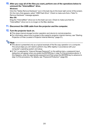 Page 2020
10.After you copy all of the files you want, perform one of the operations below to 
unmount the “InternalMem” drive.
11.Disconnect the USB cable from the projector and the computer.
12.Turn the projector back on.
zThis stops internal storage function operation and returns to normal projection.
zFor information about how to project a file copied to projector internal memory, see “Starting 
Projection of Files Located in Projector Internal Memory” (page 21).
NotezThe above is presented only as a...