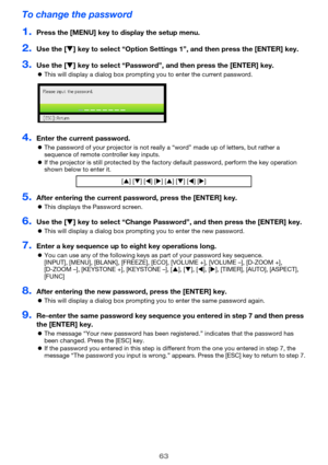 Page 6363
To change the password
1.Press the [MENU] key to display the setup menu.
2.Use the [T] key to select “Option Settings 1”, and then press the [ENTER] key.
3.Use the [T] key to select “Password”, and then press the [ENTER] key.
zThis will display a dialog box prompting you to enter the current password.
4.Enter the current password.
zThe password of your projector is not really a “word” made up of letters, but rather a 
sequence of remote controller key inputs.
zIf the projector is still protected by...