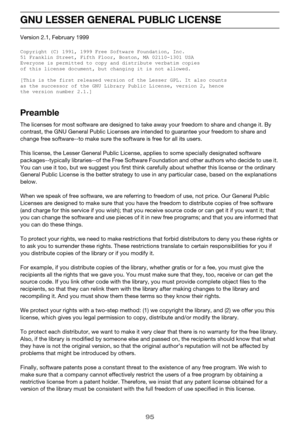 Page 9595
GNU LESSER GENERAL PUBLIC LICENSE
Version 2.1, February 1999
Copyright (C) 1991, 1999 Free Software Foundation, Inc.
51 Franklin Street, Fifth Floor, Boston, MA 02110-1301 USA
Everyone is permitted to copy and distribute verbatim copies
of this license document, but changing it is not allowed.
[This is the first released version of the Lesser GPL. It also counts
as the successor of the GNU Library Public License, version 2, hence
the version number 2.1.]
Preamble
The licenses for most software are...