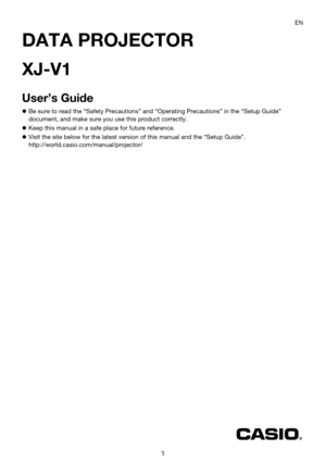 Page 11
DATA PROJECTOR
XJ-V1
User’s Guide
zBe sure to read the “Safety Precautions” and “Operating Precautions” in the “Setup Guide” 
document, and make sure you use this product correctly.
zKeep this manual in a safe place for future reference.
zVisit the site below for the latest version of this manual and the “Setup Guide”.
http://world.casio.com/manual/projector/EN 