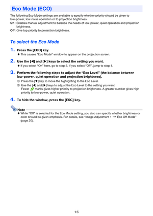 Page 1515
The following Eco Mode settings are available to specify whether priority should be given to 
low-power, low-noise operation or to projection brightness.
To select the Eco Mode
1.Press the [ECO] key.
zThis causes “Eco Mode” window to appear on the projection screen.
2.Use the [W] and [X] keys to select the setting you want.
zIf you select “On” here, go to step 3. If you select “Off”, jump to step 4.
3.Perform the following steps to adjust the “Eco Level” (the balance between 
low-power, quiet...