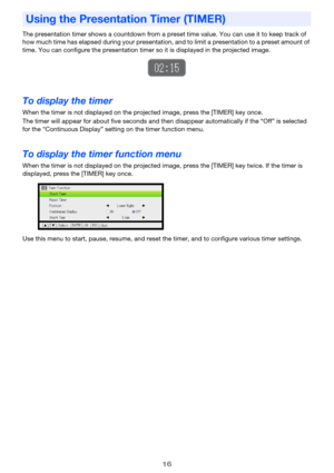 Page 1616
The presentation timer shows a countdown from a preset time value. You can use it to keep track of 
how much time has elapsed during your presentation, and to limit a presentation to a preset amount of 
time. You can configure the presentation timer so it is displayed in the projected image.
To display the timer
When the timer is not displayed on the projected image, press the [TIMER] key once.
The timer will appear for about five seconds and then disappear automatically if the “Off” is selected 
for...