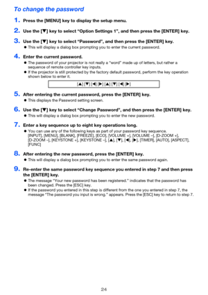 Page 2424
To change the password
1.Press the [MENU] key to display the setup menu.
2.Use the [T] key to select “Option Settings 1”, and then press the [ENTER] key.
3.Use the [T] key to select “Password”, and then press the [ENTER] key.
zThis will display a dialog box prompting you to enter the current password.
4.Enter the current password.
zThe password of your projector is not really a “word” made up of letters, but rather a 
sequence of remote controller key inputs.
zIf the projector is still protected by...