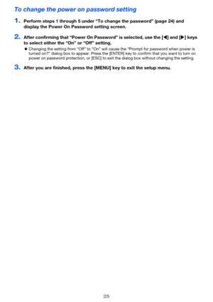 Page 2525
To change the power on password setting
1.Perform steps 1 through 5 under “To change the password” (page 24) and 
display the Power On Password setting screen.
2.After confirming that “Power On Password” is selected, use the [W] and [X] keys 
to select either the “On” or “Off” setting.
zChanging the setting from “Off” to “On” will cause the “Prompt for password when power is 
turned on?” dialog box to appear. Press the [ENTER] key to confirm that you want to turn on 
power on password protection, or...