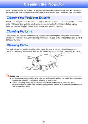 Page 2626
Cleaning the Projector
Make it a habit to clean the projector at regular intervals as described in this section. Before cleaning 
the projector, be sure to unplug it from the power outlet and make sure it is cooled down completely.
Wipe the exterior of the projector with a soft cloth that has been moistened in a weak solution of water 
and a mild neutral detergent. Be sure to wring all excess moisture from the cloth before wiping.
Never use benzene, alcohol, thinner, or any other volatile agent for...