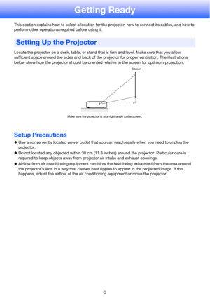 Page 6
6
Getting Ready
This section explains how to select a location for the projector, how to connect its cables, and how to 
perform other operations required before using it.
Locate the projector on a desk, table, or stand that is firm and level. Make sure that you allow 
sufficient space around the sides and back of the projector for proper ventilation. The illustrations 
below show how the projector should be oriented relative to the screen for optimum projection.
Setup Precautions
zUse a conveniently...