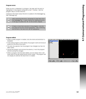 Page 101ACU-RITE MILLPWRG2 101
6.1 Conversational Programming
Program errors
When an error is detected in a program, the step with the error is 
highlighted in the program listing with a red x symbol.  Edit the 
program step to correct the error.
Additional information about the error is added to the 
message log. 
See Message log .
Program edited
When a saved program is loaded, only the name and extension is 
displayed.
If the saved program is then edited, the program name will show an 
asterisk at the end of...