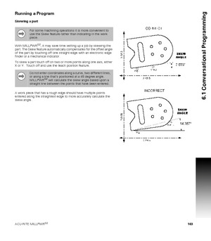 Page 103ACU-RITE MILLPWRG2 103
6.1 Conversational Programming
Running a Program
Skewing a part
With MILLPWR
G2, it may save time setting up a job by skewing the 
part. The Skew feature automatically compensates for the offset angle 
of the part by touching off one straight edge with an electronic edge 
finder or a mechanical indicator. 
To skew a part touch off on two or more points along one axis, either 
X or Y.  Touch off and use the teach position feature. 
A work piece that has a rough edge should have...