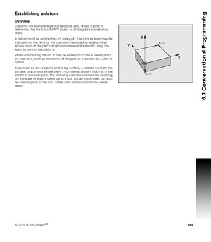 Page 105ACU-RITE MILLPWRG2 105
6.1 Conversational Programming
Establishing a datum
Overview
Datum is the workpiece zero or absolute zero, and is a point of 
reference that the MILLPWR
G2 bases all of the parts coordinates 
from.
A datum must be established for every job. Datums location may be 
indicated on the print; or the operator may establish a datum that 
allows most of the parts dimensions be entered directly using the 
least amount of calculations. 
When establishing datum, it may be easiest to locate a...