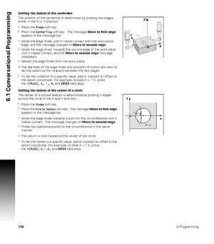 Page 1101106 Programming
6.1 Conversational Programming
Setting the datum at the centerline
The position of the centerline is determined by probing two edges, 
either in the X or Y direction.
Press the Probe soft key.
Press the Centerline soft key.  The message Move to first edge 
appears in the message bar.
Move the edge finder until it makes contact with the work piece 
edge, and the message changes to Move to second edge.
Move the edge finder towards the second edge of the work piece 
until it makes...