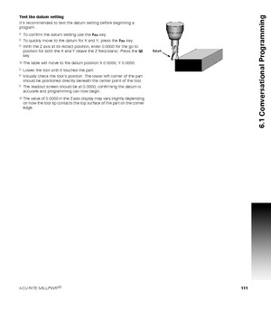 Page 111ACU-RITE MILLPWRG2 111
6.1 Conversational Programming
Test the datum setting
Its recommended to test the datum setting before beginning a  
program. 
To confirm the datum setting use the Pos key.
To quickly move to the datum for X and Y, press the Pos key.
With the Z axis at its retract position, enter 0.0000 for the go to 
position for both the X and Y (leave the Z field blank). Press the GO 
key.
The table will move to the datum position X 0.0000, Y 0.0000.
Lower the tool until it touches the...