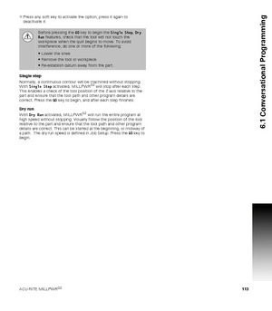 Page 113ACU-RITE MILLPWRG2 113
6.1 Conversational Programming
Press any soft key to activate the option; press it again to 
deactivate it.
Single step
Normally, a continuous contour will be machined without stopping. 
With Single Step activated, MILLPWR
G2 will stop after each step. 
This enables a check of the tool position of the Z axis relative to the 
part and ensure that the tool path and other program details are 
correct. Press the GO key to begin, and after each step finishes.
Dry run
With Dry Run...