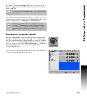 Page 115ACU-RITE MILLPWRG2 115
6.1 Conversational Programming
MILLPWRG2 will automatically pause at points that require action to 
be taken (e.g., change tools). After each task has been completed, 
press the GO key.
If the STOP key is pressed once while cutting, the tool will pause in its 
cutting path and an Operator Intervention Message will appear. Press 
GO to resume machining, or STOP again to end the program. 
Potentiometer for feedrate override
Feedrate Override are controlled with the potentiometer...