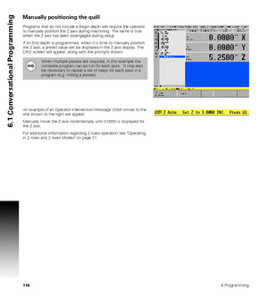 Page 1161166 Programming
6.1 Conversational Programming
Manually positioning the quill 
Programs that do not include a Begin depth will require the operator 
to manually position the Z axis during machining. The same is true 
when the Z axis has been disengaged during setup. 
If an End depth is programmed, when it is time to manually position 
the Z axis, a preset value will be displayed in the Z axis display. The 
DRO screen will appear, along with the prompts shown. 
An example of an Operator Intervention...