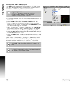 Page 1201206 Programming
6.2 Folders
Loading a MILLPWRG2 (MPT) program
The Load soft key allows you to open programs in the folder listing. 
The steps below explain how to load a program from MILLPWR
G2 
User folder, a USB device, or from a network location.
If a program is loaded, save the open program, it does not have to 
be cleared.
From the PGM screen, press the Program Functions soft key.
When a program is not located in the current folder, select the 
location of the MILLPWRG2 program using the Folder...