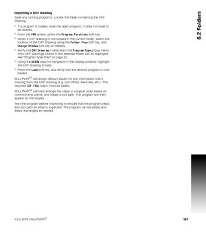 Page 121ACU-RITE MILLPWRG2 121
6.2 Folders
Importing a DXF drawing
Save any running programs. Locate the folder containing the DXF 
drawing.
If a program is loaded, save the open program, it does not have to 
be cleared.
From the PGM screen, press the Program Functions soft key.
When a DXF drawing is not located in the current folder, select the 
location of the DXF drawing using the Folder View soft key, and 
Change Window soft key as needed. 
Verify that DXF Drawing is selected in the Program Type popup...