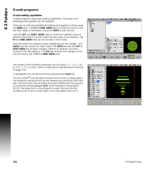 Page 1221226 Programming
6.2 Folders
G-code programs
G-code editing capabilities
G-code programs have basic editing capabilities. The value of an 
existing g-code address can be changed.
There are no soft keys available for editing, all navigation is done using 
the ARROW keys. Use UP and DOWN ARROW keys to move the cursor to the 
line that needs to be edited. And press ENTER to edit the line.
Use the LEFT and RIGHT ARROW keys to move from address value to 
address value within the line. Enter the new value for...