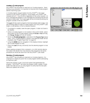 Page 123ACU-RITE MILLPWRG2 123
6.2 Folders
Loading a G-code program
MILLPWRG2 has the ability to read and run G-code programs.  Basic 
editing is also possible. It is important to fully test the G-code program 
before machining a part.
A G-code program can be loaded into MILLPWR
G2 in the same 
manner as MILLPWRG2 programs. Once loaded, MILLPWRG2 will 
indicate with an x the first error regardless of the cursor location. An 
error message also appears in the message line indicating that the line 
contains...