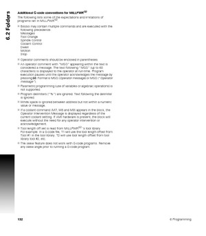 Page 1321326 Programming
6.2 Folders
Additional G-code conventions for MILLPWRG2
The following lists some of the expectations and limitations of 
programs ran in MILLPWRG2.
Blocks may contain multiple commands and are executed with the 
following precedence:
Messages
Tool Change
Spindle Control
Coolant Control
Dwell
Motion
Stop
Operator comments should be enclosed in parentheses.
An operator comment with “MSG” appearing within the text is 
considered a message. The text following “MSG” (up to 60 
characters)...