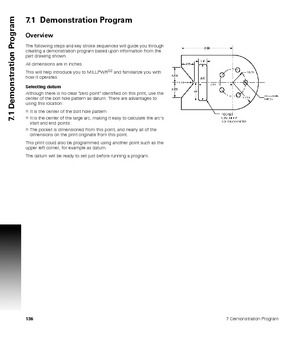 Page 1361367 Demonstration Program
7.1 Demonstration Program
7.1  Demonstration Program
Overview
The following steps and key stroke sequences will guide you through 
creating a demonstration program based upon information from the 
part drawing shown. 
All dimensions are in inches. 
This will help introduce you to MILLPWR
G2 and familiarize you with 
how it operates.
Selecting datum
Although there is no clear zero point identified on this print, use the 
center of the bolt hole pattern as datum. There are...