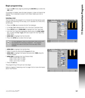 Page 137ACU-RITE MILLPWRG2 137
7.1 Demonstration Program
Begin programming
From the DRO mode, begin by pressing the DRO/PGM key to enter the 
PGM mode.
If a program is loaded, save the open program, it does not have to be 
cleared. This is example is done in Inch mode. Make sure Inch is 
selected.
Selecting a tool
The first step for this program is to choose the tool that will be used 
to begin the machining. For this step, a 1/4” diameter FLAT END MILL 
will be used.
Press the TOOL key to access the Set Tool...