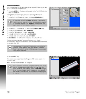 Page 1381387 Demonstration Program
7.1 Demonstration Program
Programming a line
For this example, the part will begin at the upper left hand corner, and 
cut in a clockwise (CW) direction.
Press the LINE key. The cursor will default to the From X1 field in the 
Mill Line dialogue.
Using the numerical keypad, enter the following information:
In the From:  X1 field enter -3, and press the ARROW DOWN key.
In the From:  Y1 field enter 1.5, and press the ARROW DOWN key.
In the To: X2 field enter 0, and  ARROW...