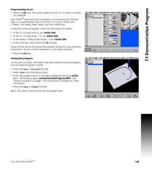 Page 139ACU-RITE MILLPWRG2 139
7.1 Demonstration Program
Programming an arc
Press the ARC key. The cursor defaults to the To: X1 field in the Mill 
Arc dialogue.
MILLPWR
G2 assumes that the program is continuing from the last 
step, so it automatically fills in the From: X1, and Y1 fields, the 
Z: fields, Tool fields, Feed: fields, and the Offset field.
Using the numerical keypad, enter the following information:
In the To: X2 field enter 0, and ARROW DOWN.
In the To: Y2 field enter -1.5, and ARROW DOWN.
In...