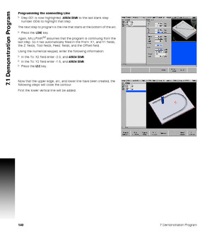 Page 1401407 Demonstration Program
7.1 Demonstration Program
Programming the connecting Line
Step 001 is now highlighted. ARROW DOWN to the last blank step 
number (004) to highlight that step.
The next step to program is the line that starts at the bottom of the arc.
Press the LINE key.
Again, MILLPWR
G2 assumes that the program is continuing from the 
last step. So it has automatically filled in the From: X1, and Y1 fields, 
the Z: fields, Tool fields, Feed: fields, and the Offset field.
Using the numerical...