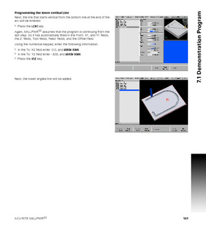 Page 141ACU-RITE MILLPWRG2 141
7.1 Demonstration Program
Programming the lower vertical Line
Next, the line that starts vertical from the bottom line at the end of the 
arc will be entered.
Press the LINE key.
Again, MILLPWR
G2 assumes that the program is continuing from the 
last step. So it has automatically filled in the From: X1, and Y1 fields, 
the Z: fields, Tool fields, Feed: fields, and the Offset field.
Using the numerical keypad, enter the following information:
In the To: X2 field enter -3.0, and...