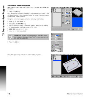 Page 1421427 Demonstration Program
7.1 Demonstration Program
Programming the lower angle Line
Next, the line that angles in to the part from the lower vertical line will 
be added.
Press the LINE key.
MILLPWR
G2 has again assumed that it will continue from where it left 
off, and all fields are filled in except for the To: fields. The cursor is also 
located here, in the first field.
Using the numerical keypad, enter the following information:
In the To: X2 field enter .75.
Now press the ABS/INCR key.
The...