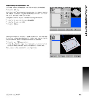 Page 143ACU-RITE MILLPWRG2 143
7.1 Demonstration Program
Programming the upper angle Line
The upper line that angles away from the part will now be added.
Press the LINE key.
With MILLPWR
G2 assuming that it is continuing from where it was left 
off, all fields are filled in except for the To: fields. Which is also where 
the cursor is located in the first To: field.
Using the numerical keypad, enter the following information:
In the To: X2 field enter -3.0, and ARROW DOWN.
In the To: Y2 field enter .838....