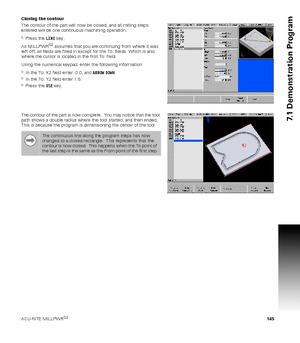 Page 145ACU-RITE MILLPWRG2 145
7.1 Demonstration Program
Closing the contour
The contour of the part will now be closed, and all milling steps 
entered will be one continuous machining operation.
Press the LINE key.
As MILLPWR
G2 assumes that you are continuing from where it was 
left off, all fields are filled in except for the To: fields. Which is also 
where the cursor is located in the first To: field.
Using the numerical keypad, enter the following information:
In the To: X2 field enter -3.0, and ARROW...