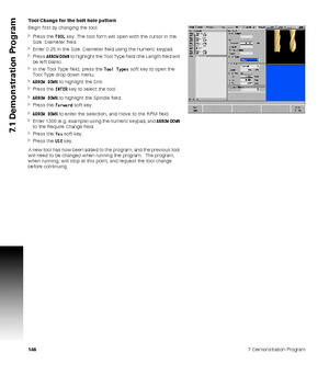 Page 1461467 Demonstration Program
7.1 Demonstration Program
Tool Change for the bolt hole pattern
Begin first by changing the tool.
Press the TOOL key. The tool form will open with the cursor in the 
Size: Diameter field.
Enter 0.25 in the Size: Diameter field using the numeric keypad.
Press ARROW DOWN to highlight the Tool Type field (the Length field will 
be left blank).
In the Tool Type field, press the Tool Types soft key to open the 
Tool Type drop down menu.
ARROW DOWN to highlight the Drill.
Press...