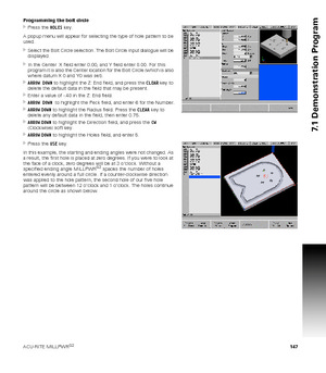 Page 147ACU-RITE MILLPWRG2 147
7.1 Demonstration Program
Programming the bolt circle
Press the HOLES key.
A popup menu will appear for selecting the type of hole pattern to be 
used.
Select the Bolt Circle selection. The Bolt Circle input dialogue will be 
displayed.
In the Center  X field enter 0.00, and Y field enter 0.00. For this 
program it is also the Center location for the Bolt Circle (which is also 
where datum X 0 and Y0 was set).
ARROW DOWN to highlight the Z: End field, and press the CLEAR key to...