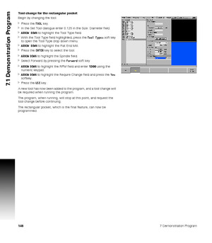 Page 1481487 Demonstration Program
7.1 Demonstration Program
Tool change for the rectangular pocket
Begin by changing the tool.
Press the TOOL key.
In the Set Tool dialogue enter 0.125 in the Size: Diameter field.
ARROW DOWN to highlight the Tool Type field.
With the Tool Type field highlighted, press the Tool Types soft key 
to open the Tool Type drop down menu.
ARROW DOWN to highlight the Flat End Mill.
Press the ENTER key to select the tool.
ARROW DOWN to highlight the Spindle field.
Select Forward by...