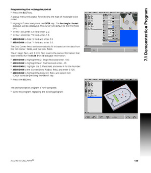 Page 149ACU-RITE MILLPWRG2 149
7.1 Demonstration Program
Programming the rectangular pocket
Press the RECT key.
A popup menu will appear for selecting the type of rectangle to be 
milled.
Highlight Pocket and press the ENTER key. The Rectangle Pocket 
dialogue will be displayed. The cursor will default to the first field 
(X1).
In the 1st Corner: X1 field enter -2.0.
In the 1st Corner: Y1 field enter -1.0.
ARROW DOWN to Size: X field and enter 0.5
ARROW DOWN to Size: Y field and enter 2.0.
The 2nd Corner...